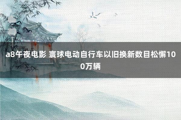 a8午夜电影 寰球电动自行车以旧换新数目松懈100万辆