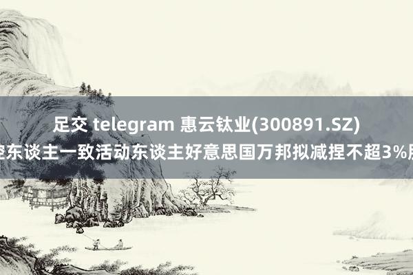 足交 telegram 惠云钛业(300891.SZ)实控东谈主一致活动东谈主好意思国万邦拟减捏不超3%股份