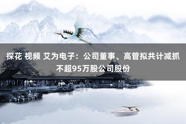 探花 视频 艾为电子：公司董事、高管拟共计减抓不超95万股公司股份