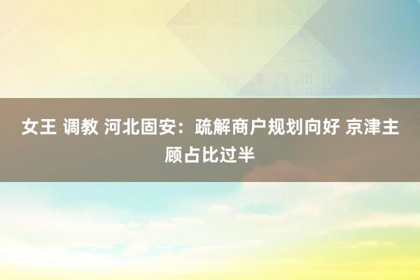 女王 调教 河北固安：疏解商户规划向好 京津主顾占比过半