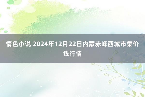 情色小说 2024年12月22日内蒙赤峰西城市集价钱行情