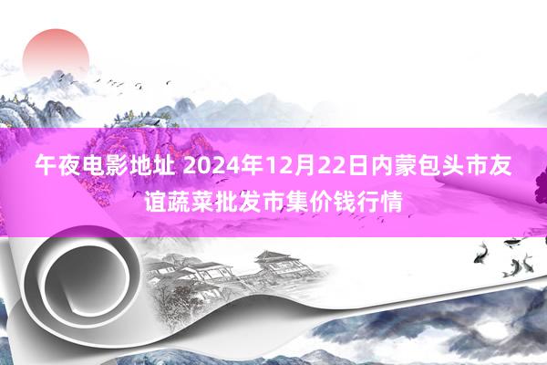 午夜电影地址 2024年12月22日内蒙包头市友谊蔬菜批发市集价钱行情