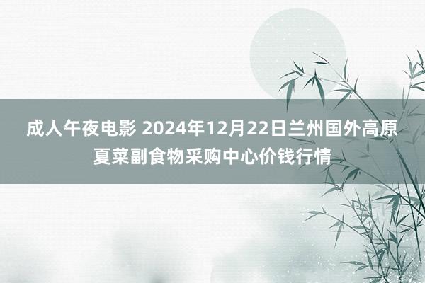 成人午夜电影 2024年12月22日兰州国外高原夏菜副食物采购中心价钱行情