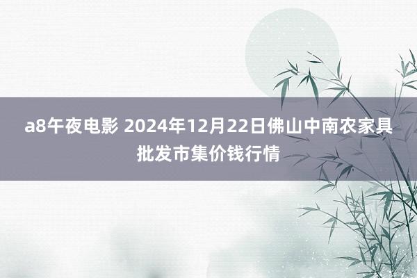 a8午夜电影 2024年12月22日佛山中南农家具批发市集价钱行情