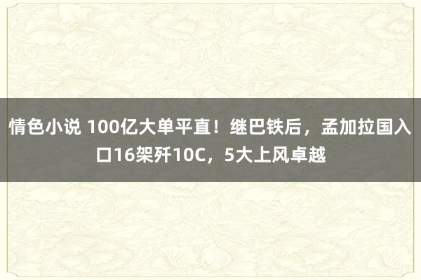 情色小说 100亿大单平直！继巴铁后，孟加拉国入口16架歼10C，5大上风卓越