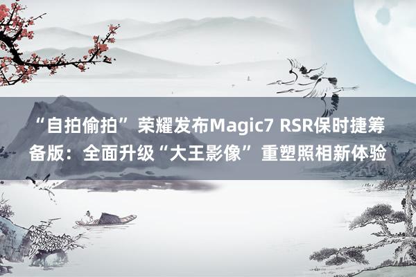 “自拍偷拍” 荣耀发布Magic7 RSR保时捷筹备版：全面升级“大王影像” 重塑照相新体验