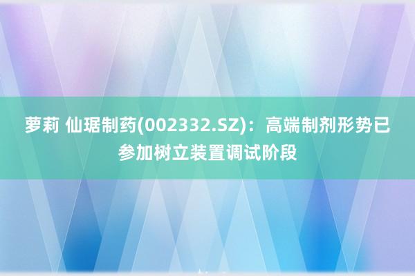 萝莉 仙琚制药(002332.SZ)：高端制剂形势已参加树立装置调试阶段