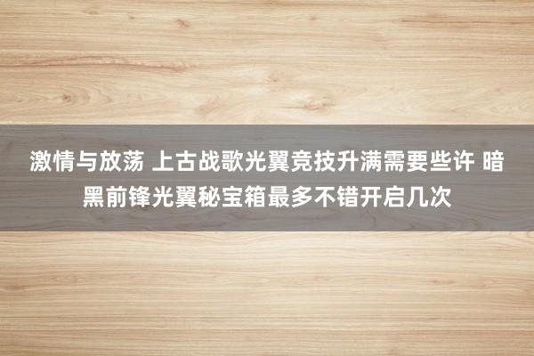 激情与放荡 上古战歌光翼竞技升满需要些许 暗黑前锋光翼秘宝箱最多不错开启几次