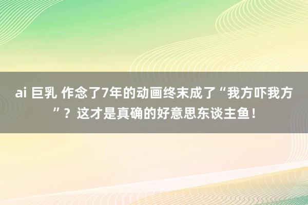 ai 巨乳 作念了7年的动画终末成了“我方吓我方”？这才是真确的好意思东谈主鱼！