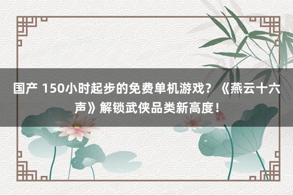 国产 150小时起步的免费单机游戏？《燕云十六声》解锁武侠品类新高度！