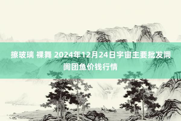 擦玻璃 裸舞 2024年12月24日宇宙主要批发阛阓团鱼价钱行情