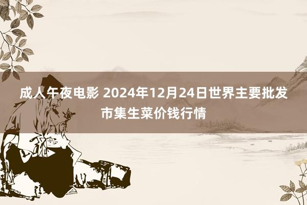 成人午夜电影 2024年12月24日世界主要批发市集生菜价钱行情