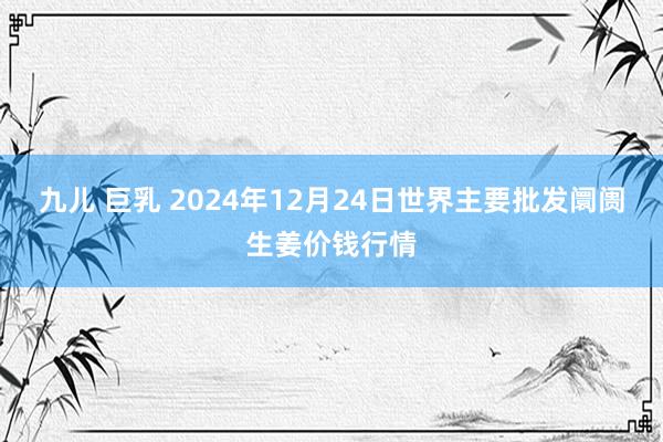 九儿 巨乳 2024年12月24日世界主要批发阛阓生姜价钱行情