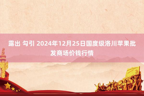 露出 勾引 2024年12月25日国度级洛川苹果批发商场价钱行情