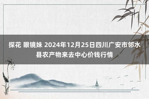 探花 眼镜妹 2024年12月25日四川广安市邻水县农产物来去中心价钱行情