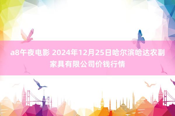 a8午夜电影 2024年12月25日哈尔滨哈达农副家具有限公司价钱行情