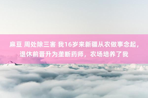 麻豆 周处除三害 我16岁来新疆从农做事念起，退休前晋升为垄断药师，农场培养了我