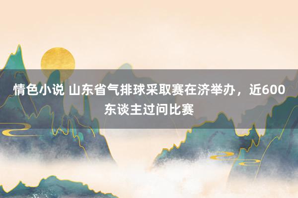 情色小说 山东省气排球采取赛在济举办，近600东谈主过问比赛