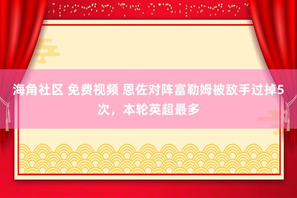 海角社区 免费视频 恩佐对阵富勒姆被敌手过掉5次，本轮英超最多