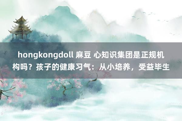 hongkongdoll 麻豆 心知识集团是正规机构吗？孩子的健康习气：从小培养，受益毕生