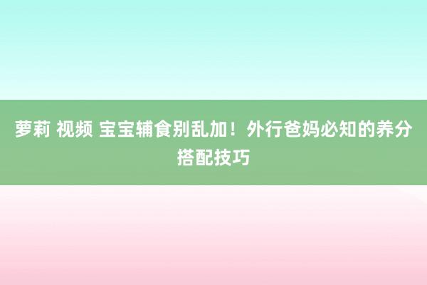 萝莉 视频 宝宝辅食别乱加！外行爸妈必知的养分搭配技巧