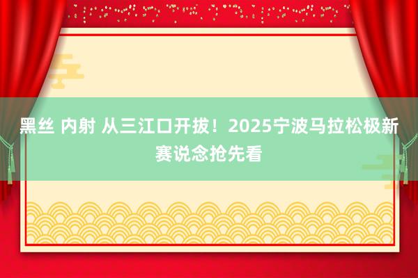 黑丝 内射 从三江口开拔！2025宁波马拉松极新赛说念抢先看