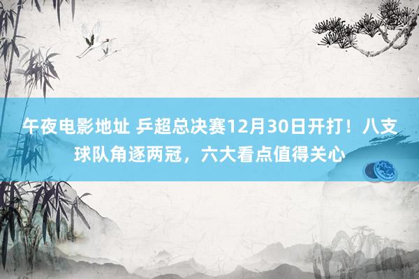 午夜电影地址 乒超总决赛12月30日开打！八支球队角逐两冠，六大看点值得关心