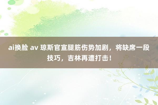 ai换脸 av 琼斯官宣腿筋伤势加剧，将缺席一段技巧，吉林再遭打击！