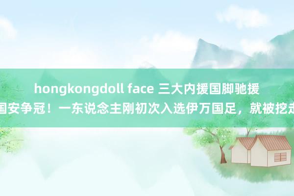 hongkongdoll face 三大内援国脚驰援国安争冠！一东说念主刚初次入选伊万国足，就被挖走