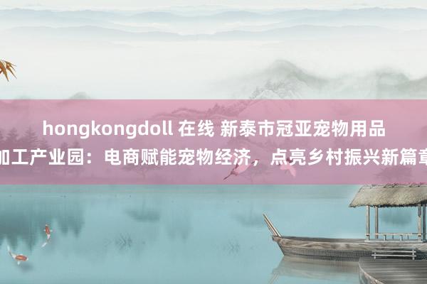 hongkongdoll 在线 新泰市冠亚宠物用品加工产业园：电商赋能宠物经济，点亮乡村振兴新篇章