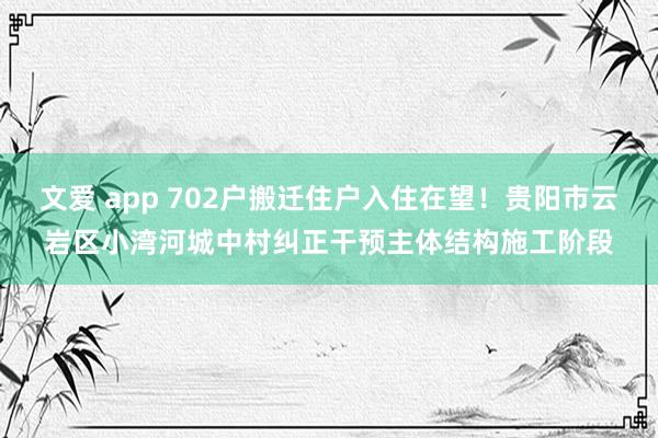 文爱 app 702户搬迁住户入住在望！贵阳市云岩区小湾河城中村纠正干预主体结构施工阶段