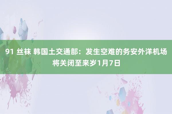 91 丝袜 韩国土交通部：发生空难的务安外洋机场将关闭至来岁1月7日