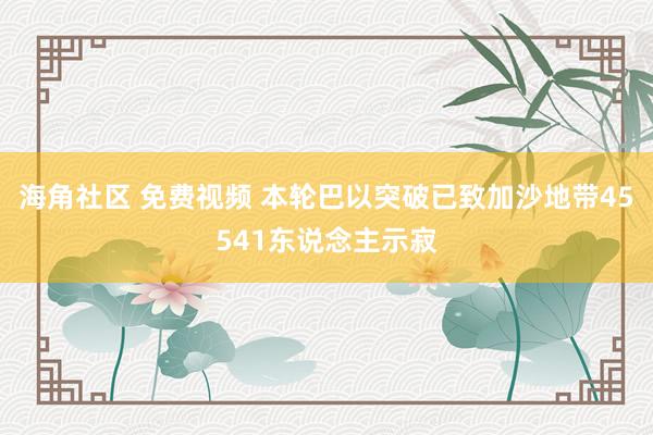 海角社区 免费视频 本轮巴以突破已致加沙地带45541东说念主示寂