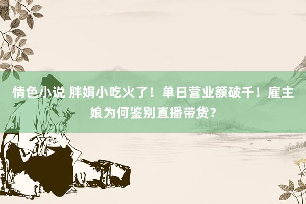 情色小说 胖娟小吃火了！单日营业额破千！雇主娘为何鉴别直播带货？