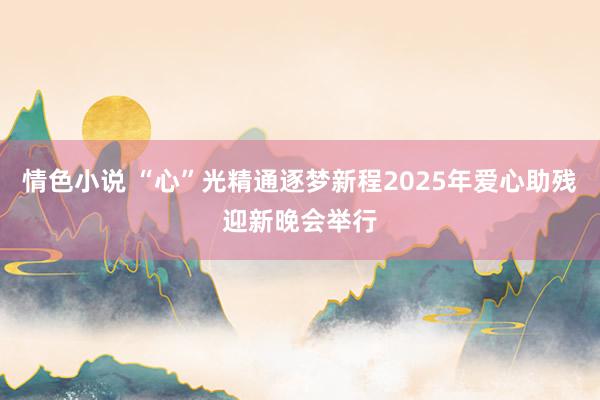 情色小说 “心”光精通逐梦新程2025年爱心助残迎新晚会举行