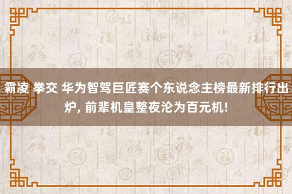 霸凌 拳交 华为智驾巨匠赛个东说念主榜最新排行出炉， 前辈机皇整夜沦为百元机!