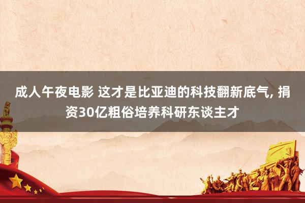 成人午夜电影 这才是比亚迪的科技翻新底气， 捐资30亿粗俗培养科研东谈主才