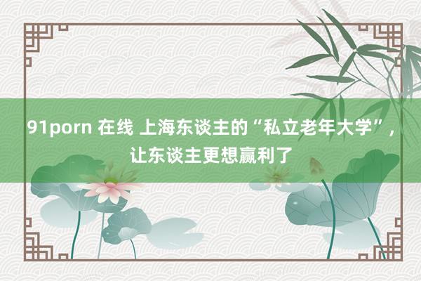 91porn 在线 上海东谈主的“私立老年大学”，让东谈主更想赢利了