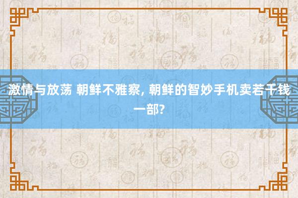 激情与放荡 朝鲜不雅察， 朝鲜的智妙手机卖若干钱一部?