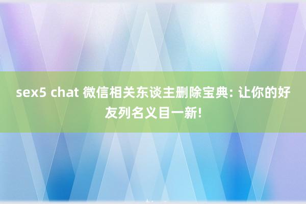 sex5 chat 微信相关东谈主删除宝典: 让你的好友列名义目一新!