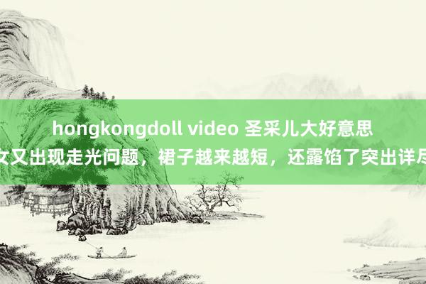 hongkongdoll video 圣采儿大好意思女又出现走光问题，裙子越来越短，还露馅了突出详尽