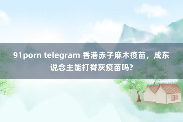 91porn telegram 香港赤子麻木疫苗，成东说念主能打脊灰疫苗吗?