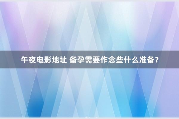 午夜电影地址 备孕需要作念些什么准备？