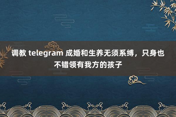 调教 telegram 成婚和生养无须系缚，只身也不错领有我方的孩子