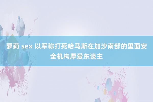 萝莉 sex 以军称打死哈马斯在加沙南部的里面安全机构厚爱东谈主