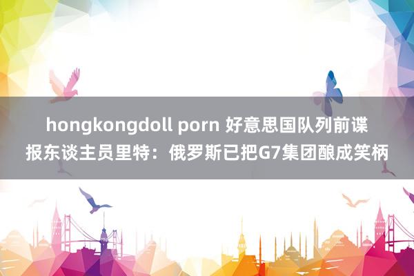 hongkongdoll porn 好意思国队列前谍报东谈主员里特：俄罗斯已把G7集团酿成笑柄