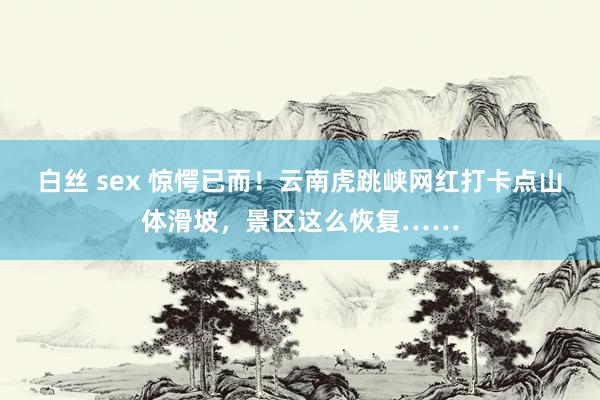 白丝 sex 惊愕已而！云南虎跳峡网红打卡点山体滑坡，景区这么恢复……