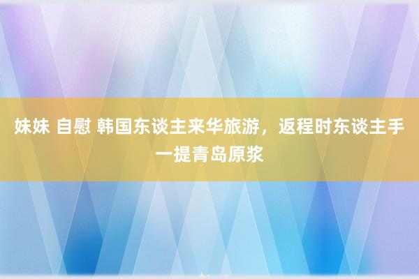 妹妹 自慰 韩国东谈主来华旅游，返程时东谈主手一提青岛原浆