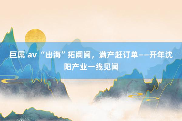 巨屌 av “出海”拓阛阓，满产赶订单——开年沈阳产业一线见闻