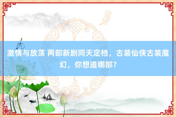 激情与放荡 两部新剧同天定档，古装仙侠古装魔幻，你想追哪部？